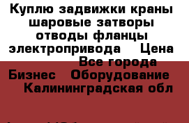 Куплю задвижки краны шаровые затворы отводы фланцы электропривода  › Цена ­ 90 000 - Все города Бизнес » Оборудование   . Калининградская обл.